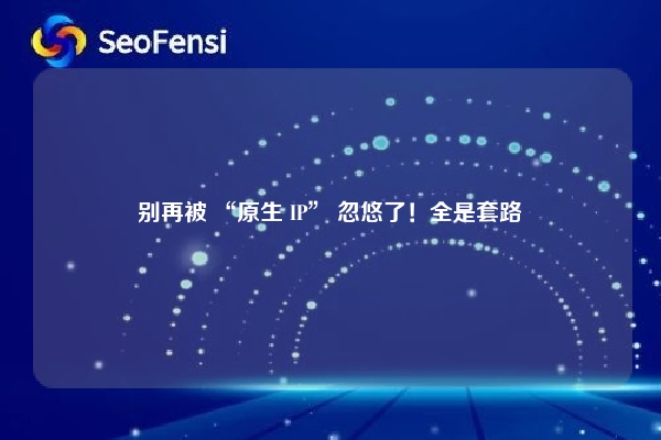 别再被 “原生 IP” 忽悠了！全是套路