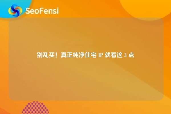 别乱买！真正纯净住宅 IP 就看这 3 点