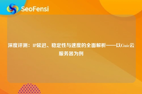 深度评测：IP延迟、稳定性与速度的全面解析——以Ciuic云服务器为例